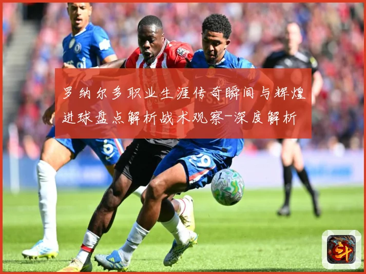 罗纳尔多职业生涯传奇瞬间与辉煌进球盘点解析战术观察-深度解析
