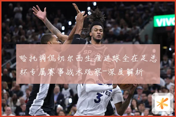 哈托调侃切尔西生涯进球全在足总杯专属赛事战术观察-深度解析