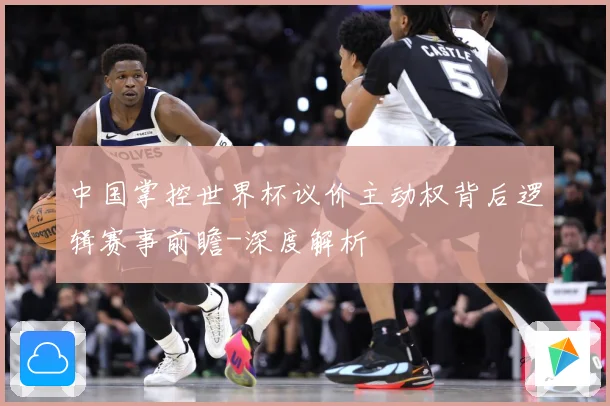 中国掌控世界杯议价主动权背后逻辑赛事前瞻-深度解析