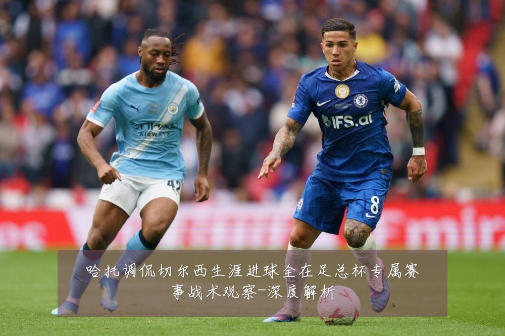 哈托调侃切尔西生涯进球全在足总杯专属赛事战术观察-深度解析
