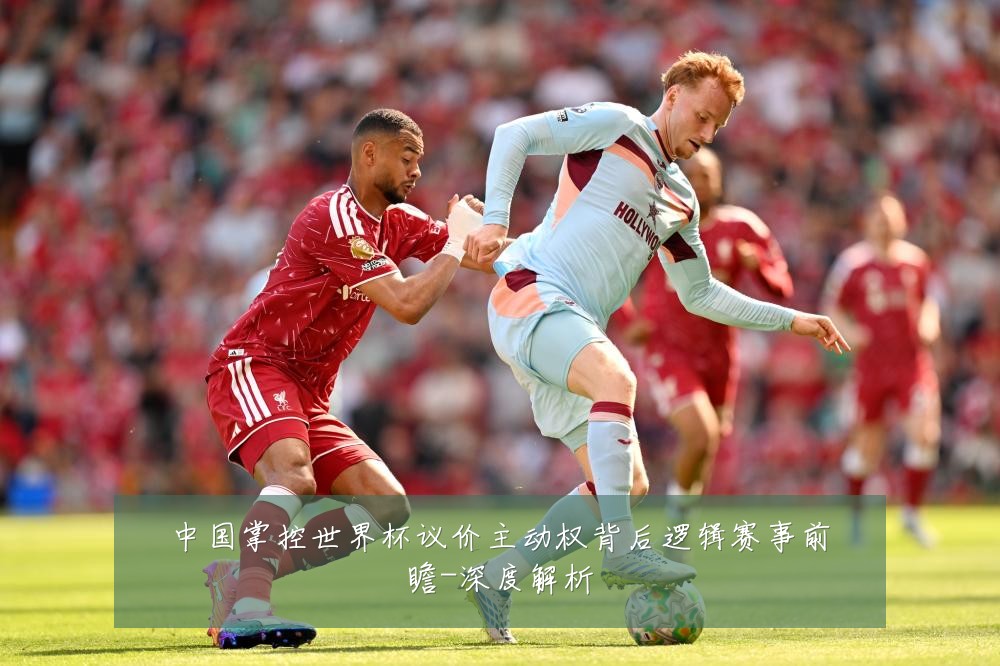 中国掌控世界杯议价主动权背后逻辑赛事前瞻-深度解析