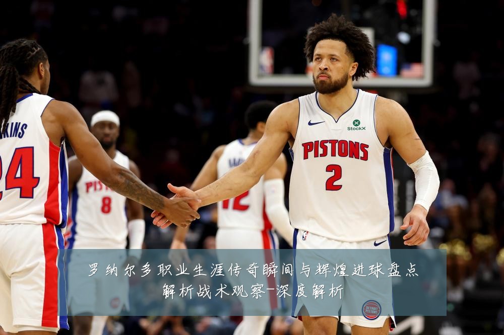罗纳尔多职业生涯传奇瞬间与辉煌进球盘点解析战术观察-深度解析
